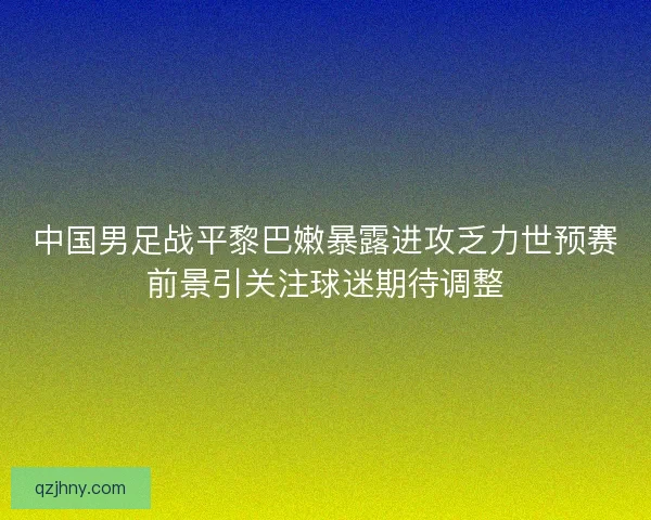 中国男足战平黎巴嫩暴露进攻乏力世预赛前景引关注球迷期待调整