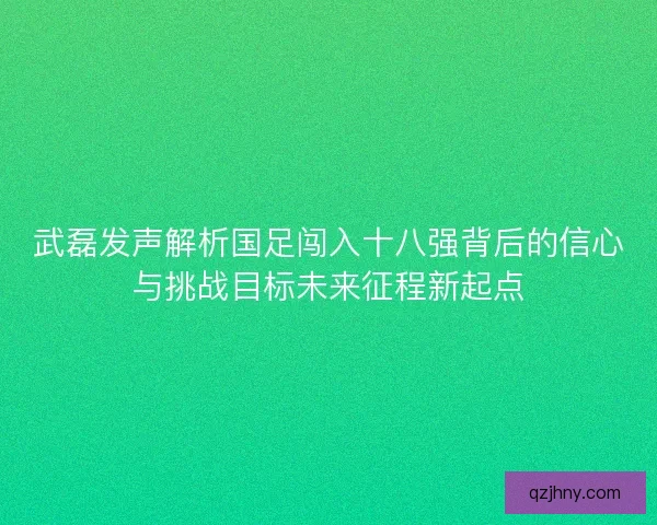武磊发声解析国足闯入十八强背后的信心与挑战目标未来征程新起点