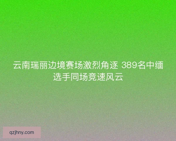 云南瑞丽边境赛场激烈角逐 389名中缅选手同场竞速风云
