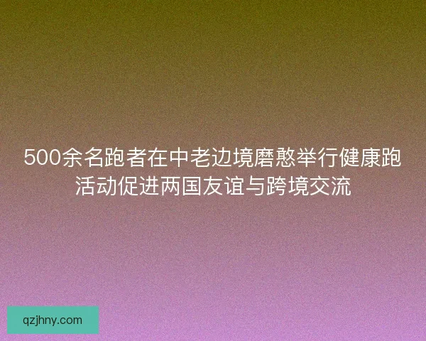 500余名跑者在中老边境磨憨举行健康跑活动促进两国友谊与跨境交流